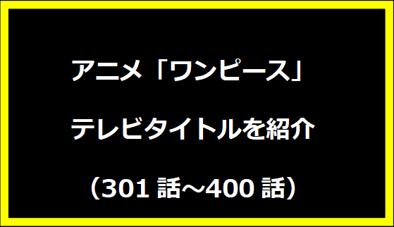 アニメ「ワンピース」テレビタイトルを紹介 【301話～400話】